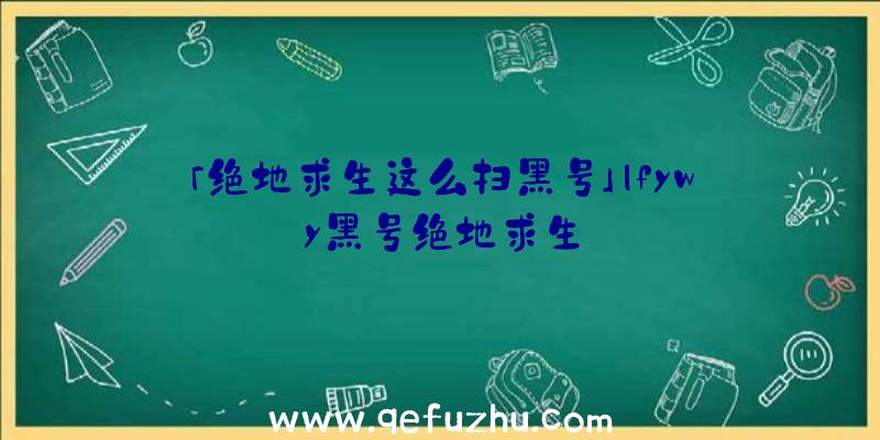 「绝地求生这么扫黑号」|fywy黑号绝地求生